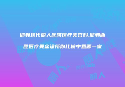 邯郸现代丽人医院医疗美容科,邯郸曲胜医疗美容诊所你比较中意哪一家