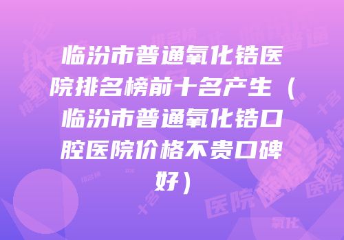 临汾市普通氧化锆医院排名榜前十名产生（临汾市普通氧化锆口腔医院价格不贵口碑好）