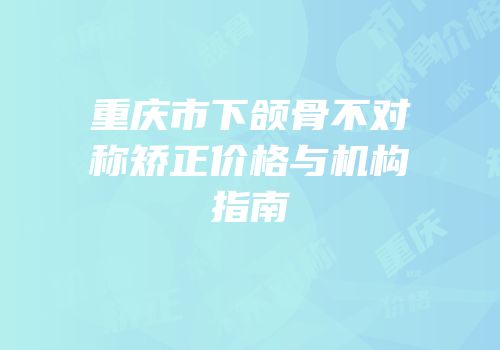 重庆市下颌骨不对称矫正价格与机构指南
