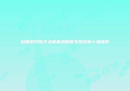 自贡市凹陷手术疤痕消除医生排名前十强推荐
