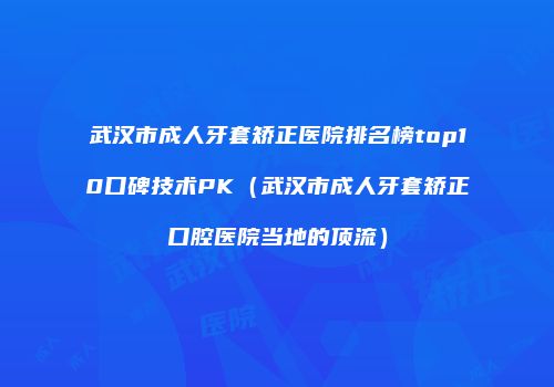 武汉市成人牙套矫正医院排名榜top10口碑技术PK（武汉市成人牙套矫正口腔医院当地的顶流）