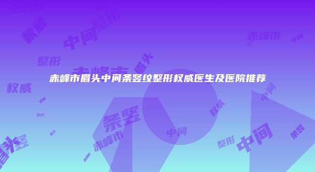 赤峰市眉头中间条竖纹整形权威医生及医院推荐