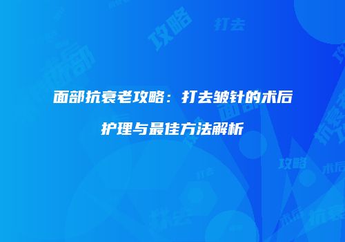 面部抗衰老攻略：打去皱针的术后护理与最佳方法解析