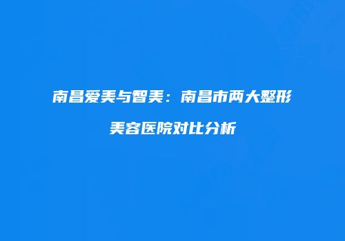 南昌爱美与智美：南昌市两大整形美容医院对比分析