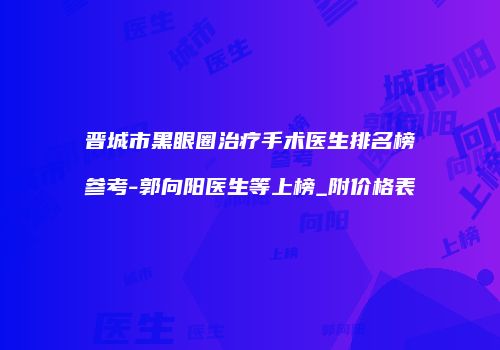晋城市黑眼圈治疗手术医生排名榜参考-郭向阳医生等上榜_附价格表