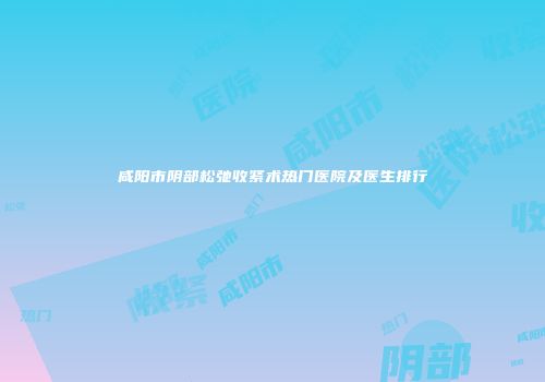 咸阳市阴部松弛收紧术热门医院及医生排行