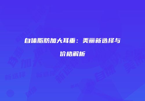 自体脂肪加大耳垂：美丽新选择与价格解析