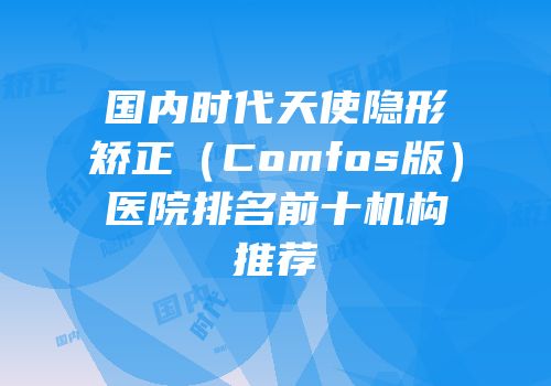 国内时代天使隐形矫正（Comfos版）医院排名前十机构推荐