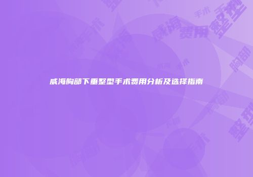 威海胸部下垂整型手术费用分析及选择指南