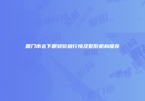 厦门市去下眼袋价格行情及整形机构推荐