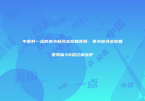 中国好一点的鼻小柱突出修复医院：鼻小柱突出修复医院前50名红榜出炉