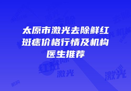 太原市激光去除鲜红斑痣价格行情及机构医生推荐
