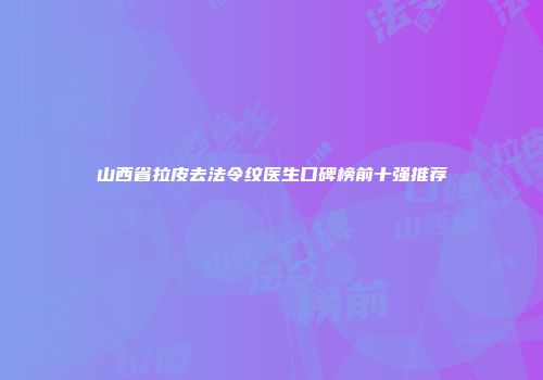 山西省拉皮去法令纹医生口碑榜前十强推荐