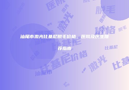 汕尾市激光比基尼脱毛价格、医院及医生推荐指南