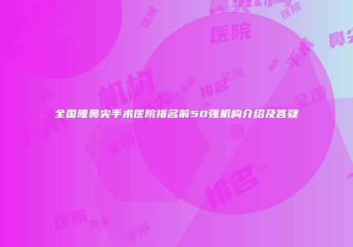 全国隆鼻尖手术医院排名前50强机构介绍及答疑