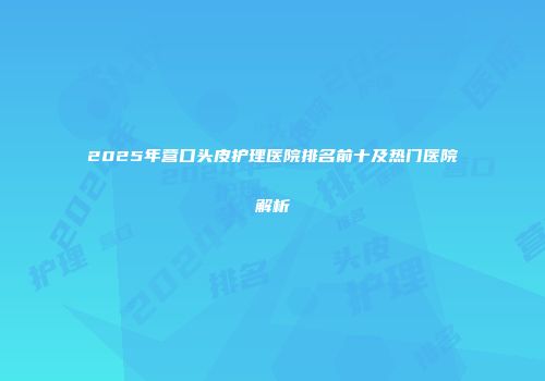 2025年营口头皮护理医院排名前十及热门医院解析