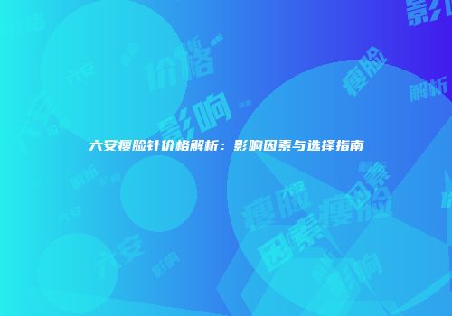 六安瘦脸针价格解析：影响因素与选择指南