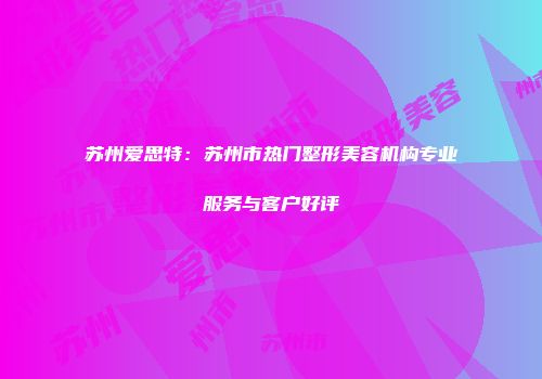 苏州爱思特：苏州市热门整形美容机构专业服务与客户好评
