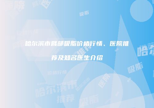 哈尔滨市臂部吸脂价格行情、医院推荐及知名医生介绍