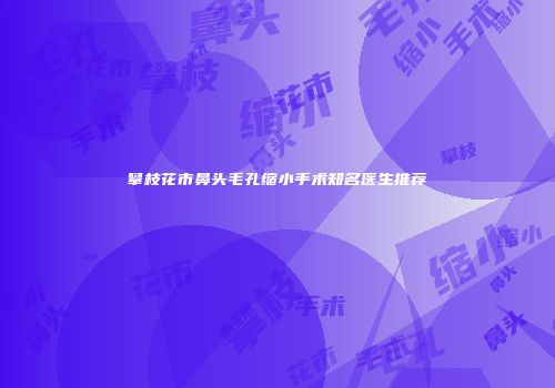 攀枝花市鼻头毛孔缩小手术知名医生推荐