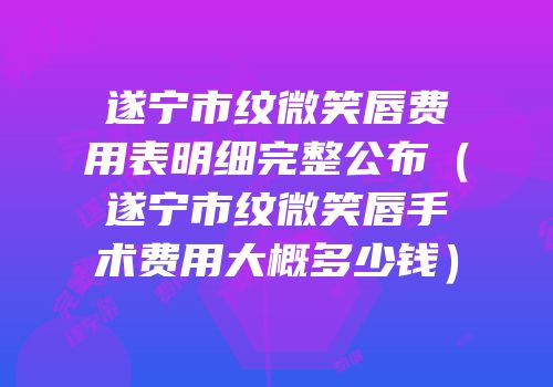 遂宁市纹微笑唇费用表明细完整公布（遂宁市纹微笑唇手术费用大概多少钱）