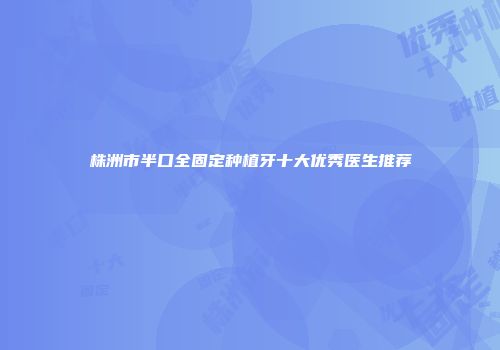 株洲市半口全固定种植牙十大优秀医生推荐