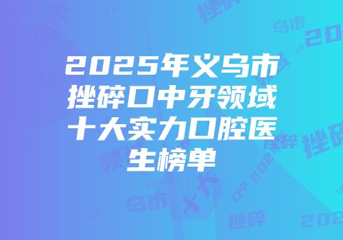 2025年义乌市挫碎口中牙领域十大实力口腔医生榜单