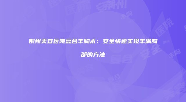 荆州美容医院复合丰胸术：安全快速实现丰满胸部的方法