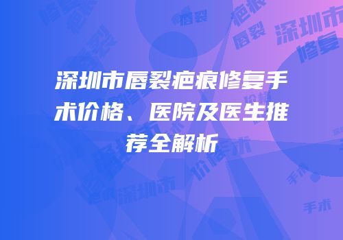 深圳市唇裂疤痕修复手术价格、医院及医生推荐全解析