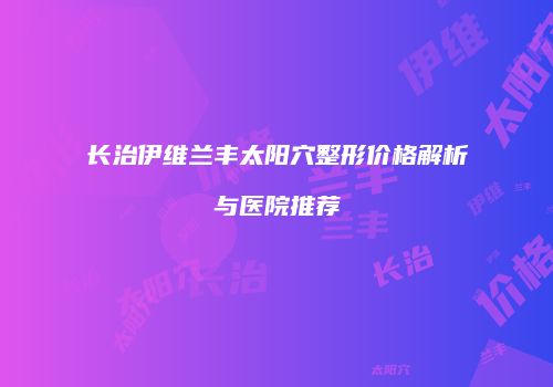 长治伊维兰丰太阳穴整形价格解析与医院推荐