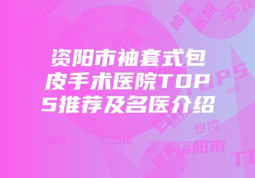 资阳市袖套式包皮手术医院TOP5推荐及名医介绍