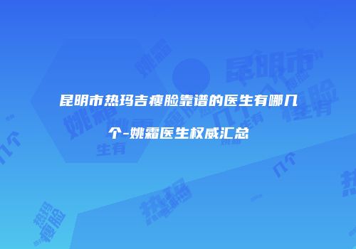 昆明市热玛吉瘦脸靠谱的医生有哪几个-姚霜医生权威汇总