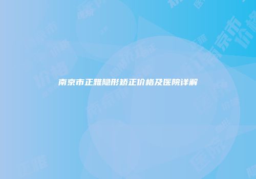 南京市正雅隐形矫正价格及医院详解