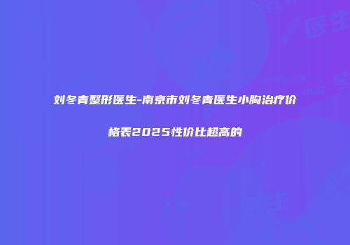刘冬青整形医生-南京市刘冬青医生小胸治疗价格表2025性价比超高的