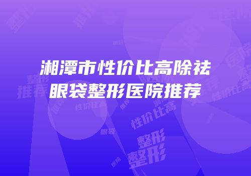 湘潭市性价比高除祛眼袋整形医院推荐