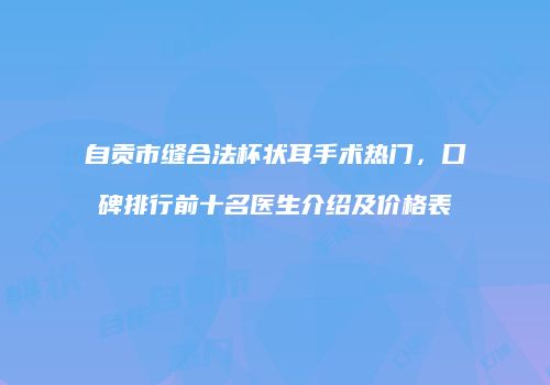自贡市缝合法杯状耳手术热门，口碑排行前十名医生介绍及价格表