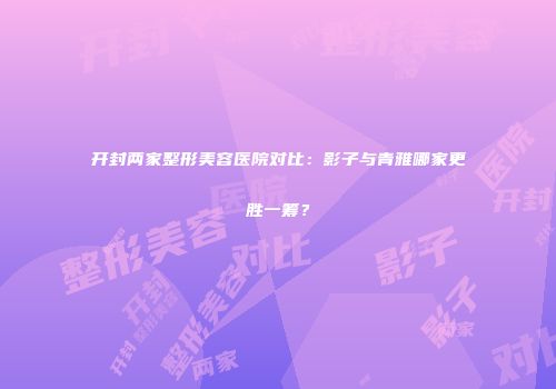 开封两家整形美容医院对比：影子与青雅哪家更胜一筹？