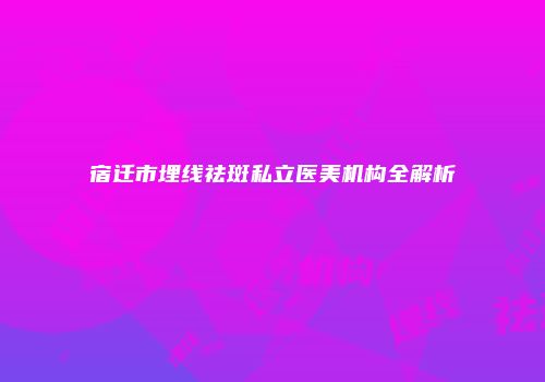 宿迁市埋线祛斑私立医美机构全解析