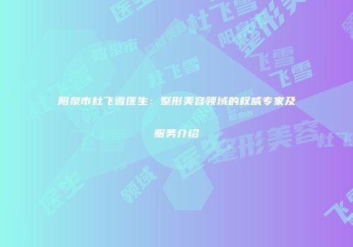 阳泉市杜飞雪医生：整形美容领域的权威专家及服务介绍