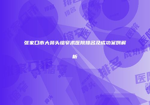 张家口市大鼻头缩窄术医院排名及成功案例解析
