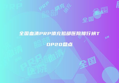 全国血清PRP填充脸部医院排行榜TOP20盘点