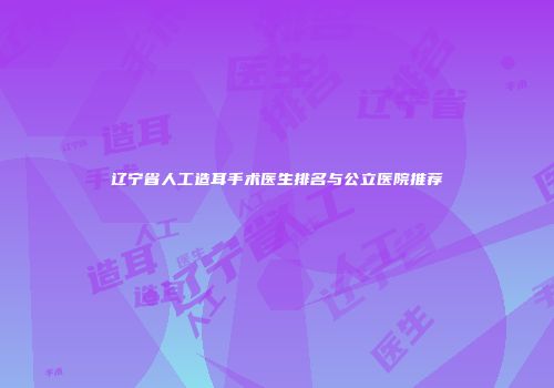 辽宁省人工造耳手术医生排名与公立医院推荐