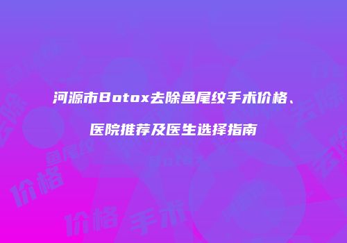 河源市Botox去除鱼尾纹手术价格、医院推荐及医生选择指南