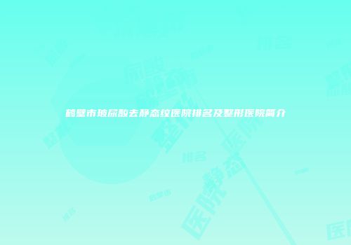 鹤壁市玻尿酸去静态纹医院排名及整形医院简介