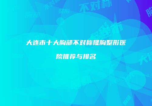 大连市十大胸部不对称隆胸整形医院推荐与排名