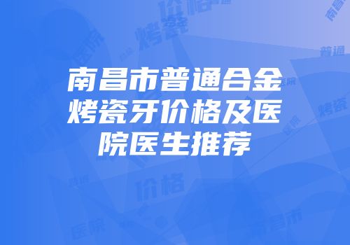 南昌市普通合金烤瓷牙价格及医院医生推荐