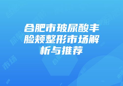 合肥市玻尿酸丰脸颊整形市场解析与推荐
