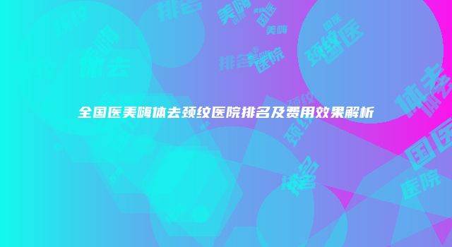 全国医美嗨体去颈纹医院排名及费用效果解析
