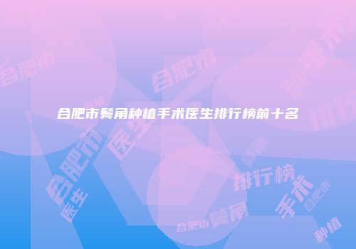 合肥市鬓角种植手术医生排行榜前十名
