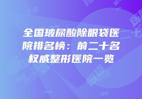 全国玻尿酸除眼袋医院排名榜：前二十名权威整形医院一览